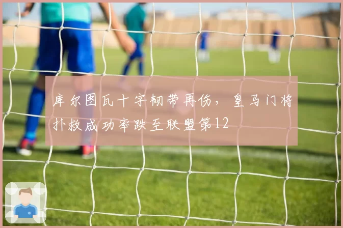 库尔图瓦十字韧带再伤,皇马门将扑救成功率跌至联盟第12