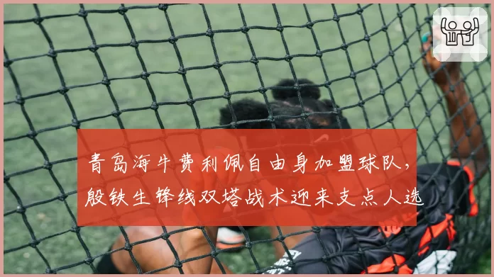 青岛海牛费利佩自由身加盟球队，殷铁生锋线双塔战术迎来支点人选