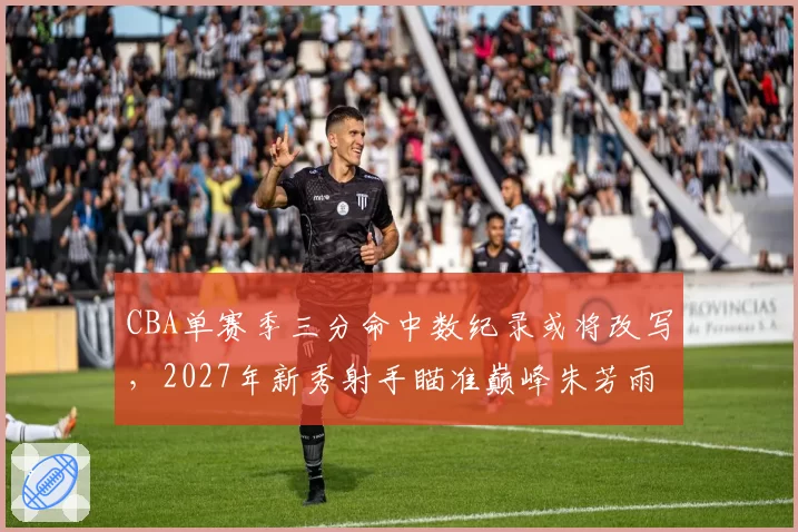 CBA单赛季三分命中数纪录或将改写，2027年新秀射手瞄准巅峰朱芳雨