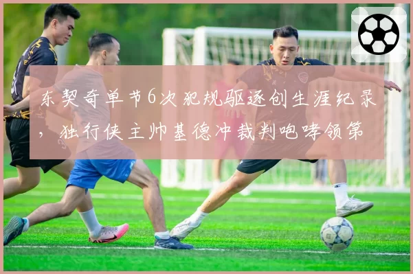 东契奇单节6次犯规驱逐创生涯纪录，独行侠主帅基德冲裁判咆哮领第二次技犯遭逐