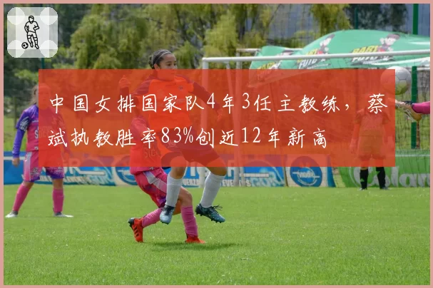 中国女排国家队4年3任主教练，蔡斌执教胜率83%创近12年新高
