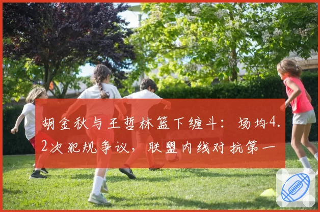 胡金秋与王哲林篮下缠斗:场均4.2次犯规争议,联盟内线对抗第一
