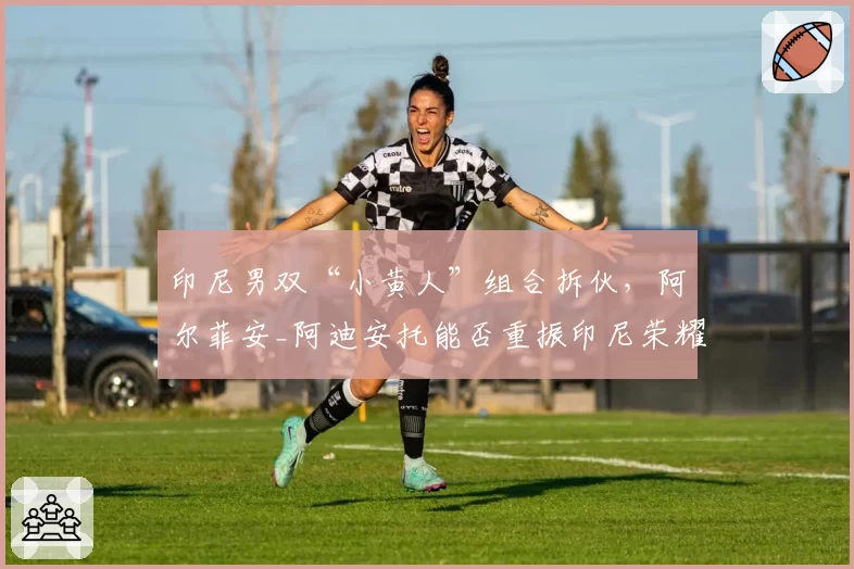 印尼男双“小黄人”组合拆伙,阿尔菲安_阿迪安托能否重振印尼荣耀?