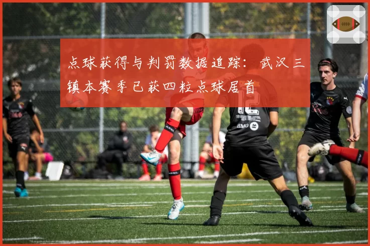 点球获得与判罚数据追踪：武汉三镇本赛季已获四粒点球居首