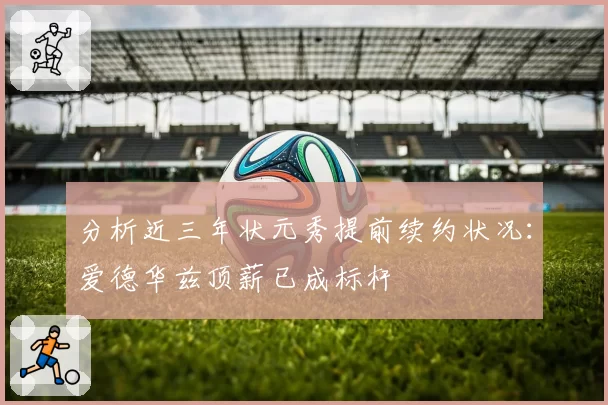 分析近三年状元秀提前续约状况：爱德华兹顶薪已成标杆