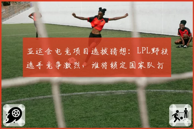 亚运会电竞项目选拔猜想：LPL野核选手竞争激烈，谁将锁定国家队打野位