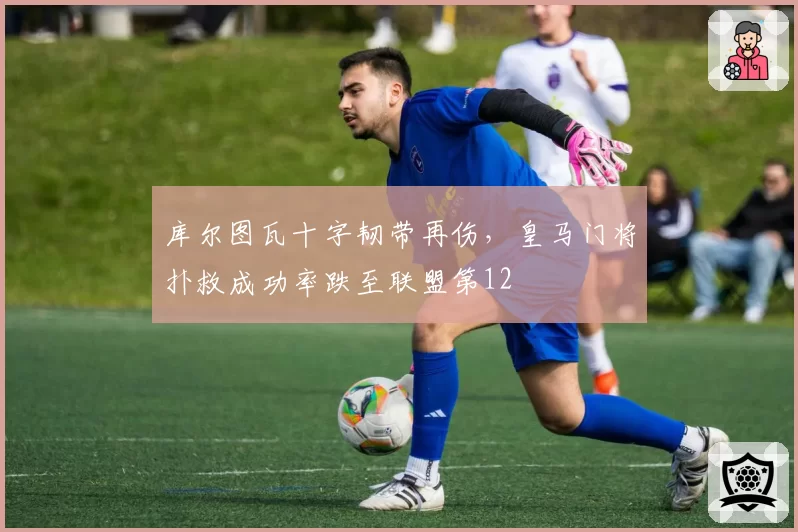 库尔图瓦十字韧带再伤，皇马门将扑救成功率跌至联盟第12