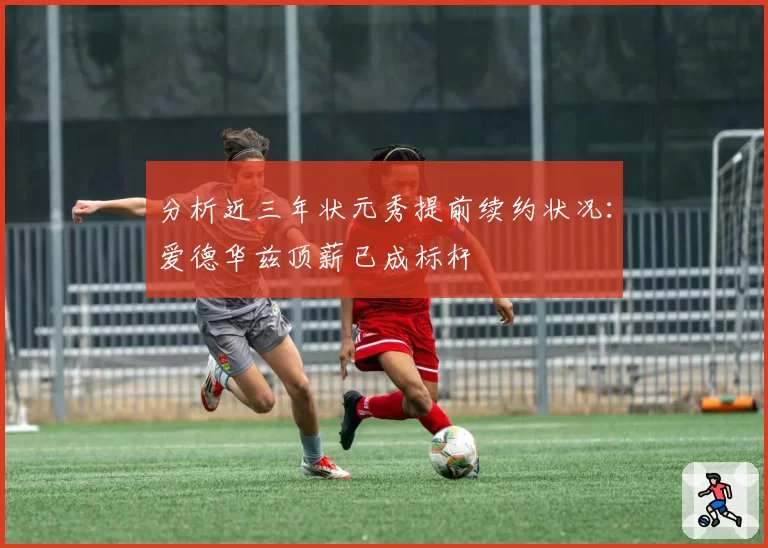 分析近三年状元秀提前续约状况：爱德华兹顶薪已成标杆