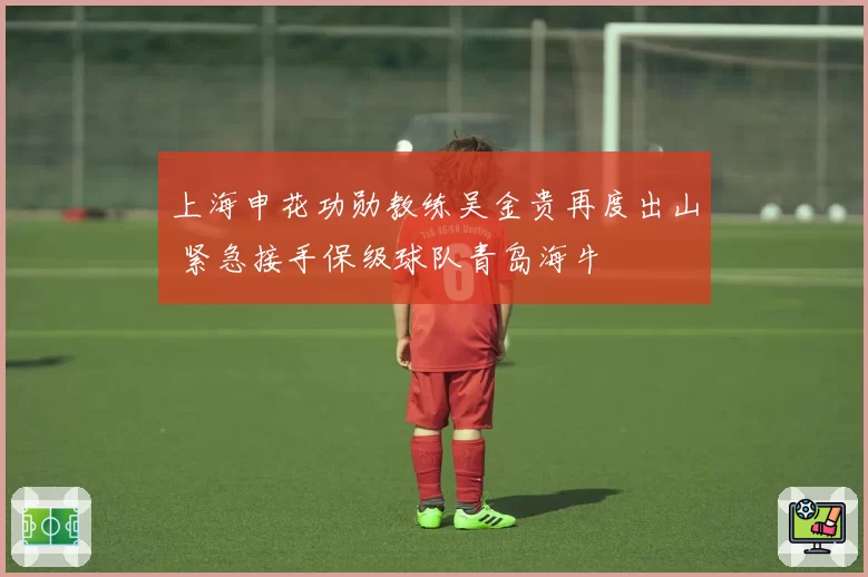 上海申花功勋教练吴金贵再度出山 紧急接手保级球队青岛海牛