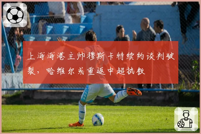 上海海港主帅穆斯卡特续约谈判破裂，哈维尔或重返中超执教